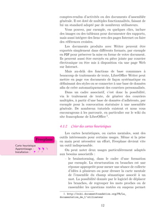 comptes-rendus d’activités ou des documents d’assemblée
générale. Il est doté de multiples fonctionnalités, faisant de
lui un standard adopté par de nombreux utilisateurs.
Vous pouvez, par exemple, en quelques clics, inclure
des images ou des tableaux pour documenter des rapports,
mais aussi intégrer des liens vers des pages Internet ou faire
des références croisées.
Les documents produits avec Writer peuvent être
exportés simplement dans diﬀérents formats, par exemple
en PDF pour préserver la mise en forme de votre document.
Ils peuvent aussi être envoyés en pièce jointe par courrier
électronique ou être mis à disposition via une page Web
sur Internet.
Mais au-delà des fonctions de base communes à
beaucoup de traitements de texte, LibreOﬃce Writer peut
mettre en page vos documents de façon systématique en
déﬁnissant des styles ou se connecter à une base de données
aﬁn de créer automatiquement des courriers personnalisés.
Dans un cadre associatif, c’est donc la possibilité,
via le traitement de texte, de générer des courriers
multiples, à partir d’une base de données d’adhérents, par
exemple pour la convocation statutaire à une assemblée
générale. De nombreux tutoriels existent et nous vous
encourageons à les parcourir, en particulier sur le wiki du
site francophone de LibreOﬃce 1
.
4.1.2 Créer des cartes heuristiques
Les cartes heuristiques, ou cartes mentales, sont des
outils intéressants pour certains usages. Même si la prise
en main peut nécessiter un eﬀort, Freeplane devient vite
un outil indispensable.Carte heuristique
Apprentissage :
Installation :
Freeplane
On peut noter deux usages particulièrement adaptés
aux besoins associatifs :
– le brainstorming, dans le cadre d’une formation
par exemple. La structuration en branches est une
réponse appropriée pour mener une séance de collecte
d’idées à plusieurs ou pour dresser la carte mentale
de l’ensemble du champ sémantique associé à un
mot. La possibilité donnée par le logiciel de déplacer
les branches, de regrouper les mots proches ou de
rassembler les questions restées en suspens permet
1. http://wiki.documentfoundation.org/FR/La_
documentation_de_l’utilisateur
12
 