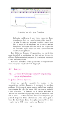 Organiser ses idées avec Freeplane
d’aboutir rapidement à une vision concertée d’une
situation ou du « cas » posé comme objet central.
– La prise de notes en cours de réunion : encore une
fois, la capacité de déplacer les branches permet
d’organiser le compte-rendu en temps réel en gardant
les éléments jugés essentiels sans nécessairement
construire des phrases.
Les diﬀérents formats d’exportation, en particulier
ceux destinés à la publication sur Internet, permettent de
diﬀuser, facilement et rapidement, la production commune
à tous les intervenants.
Bien sûr, il existe d’autres possibilités d’usage et nous
vous renvoyons vers le site web du projet.
4.2 Internet
4.2.1 Le réseau de réseaux qui transporte un (très) large
spectre d’informations...
Quelques déﬁnitions et précisions
Avant de regarder ensemble les usages et les
perspectives qu’oﬀre Internet, il convient de préciser
quelques déﬁnitions de mots souvent utilisés de manière
inappropriée. En eﬀet, Le terme Web est souvent assimilé
à tort à Internet. Or, Internet est le réseau, alors que le
Web est un ensemble de pages hypertextes liées entre elles
sur le réseau. Le Web est donc une couche logicielle qui
permet de passer d’une information à une autre, par le
biais des hyperliens. Bref, il est plus convenable de dire
« surfer sur le Web » que « surfer sur Internet ».
13
 