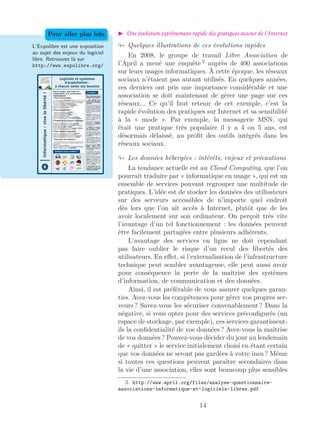Une évolution extrêmement rapide des pratiques autour de l’Internet
L’Expolibre est une exposition
au sujet des enjeux du logiciel
libre. Retrouvez là sur
http://www.expolibre.org/
Pour aller plus loin
Quelques illustrations de ces évolutions rapides
En 2008, le groupe de travail Libre Association de
l’April a mené une enquête 2
auprès de 400 associations
sur leurs usages informatiques. À cette époque, les réseaux
sociaux n’étaient pas autant utilisés. En quelques années,
ces derniers ont pris une importance considérable et une
association se doit maintenant de gérer une page sur ces
réseaux... Ce qu’il faut retenir de cet exemple, c’est la
rapide évolution des pratiques sur Internet et sa sensibilité
à la « mode ». Par exemple, la messagerie MSN, qui
était une pratique très populaire il y a 4 ou 5 ans, est
désormais délaissé, au proﬁt des outils intégrés dans les
réseaux sociaux.
Les données hébergées : intérêts, enjeux et précautions
La tendance actuelle est au Cloud Computing, que l’on
pourrait traduire par « informatique en nuage », qui est un
ensemble de services pouvant regrouper une multitude de
pratiques. L’idée est de stocker les données des utilisateurs
sur des serveurs accessibles de n’importe quel endroit
dès lors que l’on ait accès à Internet, plutôt que de les
avoir localement sur son ordinateur. On perçoit très vite
l’avantage d’un tel fonctionnement : les données peuvent
être facilement partagées entre plusieurs adhérents.
L’avantage des services en ligne ne doit cependant
pas faire oublier le risque d’un recul des libertés des
utilisateurs. En eﬀet, si l’externalisation de l’infrastructure
technique peut sembler avantageuse, elle peut aussi avoir
pour conséquence la perte de la maîtrise des systèmes
d’information, de communication et des données.
Ainsi, il est préférable de vous assurer quelques garan-
ties. Avez-vous les compétences pour gérer vos propres ser-
veurs ? Savez-vous les sécuriser convenablement ? Dans la
négative, si vous optez pour des services préconﬁgurés (un
espace de stockage, par exemple), ces services garantissent-
ils la conﬁdentialité de vos données ? Avez-vous la maîtrise
de vos données ? Pouvez-vous décider du jour au lendemain
de « quitter » le service initialement choisi en étant certain
que vos données ne seront pas gardées à votre insu ? Même
si toutes ces questions peuvent paraître secondaires dans
la vie d’une association, elles sont beaucoup plus sensibles
2. http://www.april.org/files/analyse-questionnaire-
associations-informatique-et-logiciels-libres.pdf
14
 