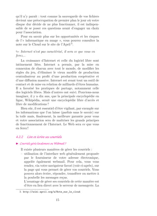 qu’il n’y paraît : tout comme la sauvegarde de vos ﬁchiers
devient une préoccupation de premier plan le jour où votre
disque dur décide de ne plus fonctionner, il est indispen-
sable de se poser ces questions avant d’engager un choix
pour l’association.
Pour en savoir plus sur les opportunités et les risques
de l’« informatique en nuage », vous pouvez consulter la
note sur le Cloud sur le site de l’April 3
.
Internet n’est pas caractérisé, il sera ce que vous en
ferez...
La croissance d’Internet et celle du logiciel libre sont
intimement liées. Internet a permis, par la mise en
connexion de chacun avec tout le monde, de modiﬁer les
règles du jeu, d’éliminer le vieux modèle de production
centralisateur au proﬁt d’une production coopérative et
d’une diﬀusion massive. Internet est avant tout un outil de
contact et de mise en relation de milliards d’êtres humains.
Il a favorisé les pratiques de partage, notamment celle
des logiciels libres. Mais d’autres ont suivi. Pouvions-nous
imaginer, il y a dix ans, que la principale encyclopédie en
ligne, Wikipédia, serait une encyclopédie libre d’accès et
libre de modiﬁcations ?
Bien sûr, il est essentiel d’être vigilant, par exemple sur
les informations que l’on laisse (parfois sans le savoir) sur
la toile mais, ﬁnalement, la meilleure garantie pour vous
et votre association sera de maîtriser les grands principes
de fonctionnement de l’Internet. Le Web sera ce que vous
en ferez !
4.2.2 Lire et écrire ses courriels
Courriels gérés localement ou Webmail ?
Il existe plusieurs manières de gérer les courriels :
– utilisation de l’interface web généralement proposée
par le fournisseur de votre adresse électronique,
appelée également webmail. Pour cela, vous vous
rendez, via votre navigateur favori (voir ci-après), sur
la page qui vous permet de gérer vos courriels. Vous
pouvez alors écrire, répondre, transférer ou mettre à
la poubelle les messages reçus.
L’avantage de gérer ses courriels de cette manière est
d’être en lien direct avec le serveur de messagerie. La
3. http://wiki.april.org/w/Note_sur_le_cloud
15
 