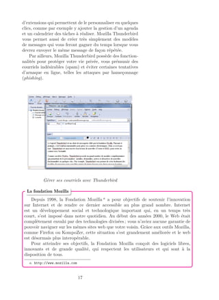 d’extensions qui permettent de le personnaliser en quelques
clics, comme par exemple y ajouter la gestion d’un agenda
et un calendrier des tâches à réaliser. Mozilla Thunderbird
vous permet aussi de créer très simplement des modèles
de messages qui vous feront gagner du temps lorsque vous
devrez envoyer le même message de façon répétée.
Par ailleurs, Mozilla Thunderbird possède des fonction-
nalités pour protéger votre vie privée, vous prémunir des
courriels indésirables (spam) et éviter certaines tentatives
d’arnaque en ligne, telles les attaques par hameçonnage
(phishing).
Gérer ses courriels avec Thunderbird
Depuis 1998, la Fondation Mozilla a
a pour objectifs de soutenir l’innovation
sur Internet et de rendre ce dernier accessible au plus grand nombre. Internet
est un développement social et technologique important qui, en un temps très
court, s’est imposé dans notre quotidien. Au début des années 2000, le Web était
complètement envahi par des technologies divisées ; vous n’aviez aucune garantie de
pouvoir naviguer sur les mêmes sites web que votre voisin. Grâce aux outils Mozilla,
comme Firefox ou KompoZer, cette situation s’est grandement améliorée et le web
est désormais plus interopérable.
Pour atteindre ses objectifs, la Fondation Mozilla conçoit des logiciels libres,
innovants et de grande qualité, qui respectent les utilisateurs et qui sont à la
disposition de tous.
a. http://www.mozilla.com
La fondation Mozilla
17
 