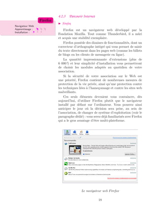 4.2.3 Parcourir Internet
Firefox
Navigateur Web
Apprentissage :
Installation :
Firefox
Firefox est un navigateur web développé par la
Fondation Mozilla. Tout comme Thunderbird, il a mûri
et acquis une stabilité exemplaire.
Firefox possède des dizaines de fonctionnalités, dont un
correcteur d’orthographe intégré qui vous permet de saisir
du texte directement dans les pages web (comme les billets
de blogs ou les clients de messagerie en ligne).
La quantité impressionnante d’extensions (plus de
6 000 !) et leur simplicité d’installation vous permettront
de choisir les modules adaptés au quotidien de votre
association.
Si la sécurité de votre association sur le Web est
une priorité, Firefox contient de nombreuses mesures de
protection de la vie privée, ainsi qu’une protection contre
les techniques liées à l’hameçonnage et contre les sites web
malveillants.
Ces seuls éléments devraient vous convaincre, dès
aujourd’hui, d’utiliser Firefox plutôt que le navigateur
installé par défaut sur l’ordinateur. Vous pourrez ainsi
anticiper le jour où la décision sera prise, au sein de
l’association, de changer de système d’exploitation (voir le
paragraphe dédié) : vous serez déjà familiarisés avec Firefox
qui a le gros avantage d’être multi-plateforme.
Le navigateur web Firefox
18
 