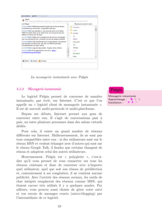 La messagerie instantanée avec Pidgin
4.2.4 Messagerie instantanée
Messagerie instantanée
Apprentissage :
Installation :
Pidgin
Le logiciel Pidgin permet de converser de manière
instantanée, par écrit, sur Internet. C’est ce que l’on
appelle un « logiciel client de messagerie instantanée ».
Il est de surcroît multi-protocole et multi-plateforme.
Depuis ses débuts, Internet permet aux gens de
converser entre eux. Il s’agit de conversations pair à
pair, ou entre plusieurs personnes dans des salons virtuels
dédiés.
Pour cela, il existe un grand nombre de réseaux
diﬀérents sur Internet. Malheureusement, ils ne sont pas
tous compatibles entre eux : si des utilisateurs sont sur le
réseau MSN et veulent échanger avec d’autres qui sont sur
le réseau Google Talk, il faudra que certains changent de
réseau et adoptent celui des autres utilisateurs.
Heureusement, Pidgin est « polyglotte », c’est-à-
dire qu’il vous permet de vous connecter sur tous les
réseaux existants et donc de converser avec n’importe
quel utilisateur, quel que soit son réseau de prédilection
et, contrairement à ses congénères, il ne contient aucune
publicité. Avec l’arrivée des réseaux sociaux, les outils de
chat intégrés remplacent des réseaux comme MSN, qui
étaient encore très utilisés il y a quelques années. Par
ailleurs, vous pouvez aussi choisir de gérer votre suivi
et vos envois de messages courts (micro-blogging) par
l’intermédiaire de ce logiciel.
19
 