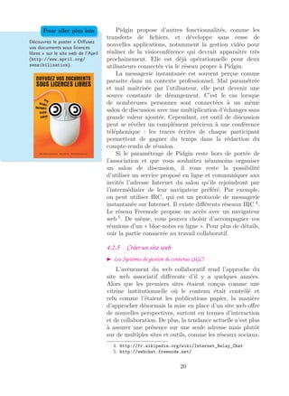 Pidgin propose d’autres fonctionnalités, comme les
transferts de ﬁchiers, et développe sans cesse de
nouvelles applications, notamment la gestion vidéo pour
réaliser de la visioconférence qui devrait apparaître très
prochainement. Elle est déjà opérationnelle pour deux
utilisateurs connectés via le réseau propre à Pidgin.
Découvrez le poster « Diﬀusez
vos documents sous licences
libres » sur le site web de l’April
(http://www.april.org/
sensibilisation).
Pour aller plus loin
La messagerie instantanée est souvent perçue comme
parasite dans un contexte professionnel. Mal paramétrée
et mal maîtrisée par l’utilisateur, elle peut devenir une
source constante de dérangement. C’est le cas lorsque
de nombreuses personnes sont connectées à un même
salon de discussion avec une multiplication d’échanges sans
grande valeur ajoutée. Cependant, cet outil de discussion
peut se révéler un complément précieux à une conférence
téléphonique : les traces écrites de chaque participant
permettent de gagner du temps dans la rédaction du
compte-rendu de réunion.
Si le paramétrage de Pidgin reste hors de portée de
l’association et que vous souhaitez néanmoins organiser
un salon de discussion, il vous reste la possibilité
d’utiliser un service proposé en ligne et communiquer aux
invités l’adresse Internet du salon qu’ils rejoindront par
l’intermédiaire de leur navigateur préféré. Par exemple,
on peut utiliser IRC, qui est un protocole de messagerie
instantanée sur Internet. Il existe diﬀérents réseaux IRC 4
.
Le réseau Freenode propose un accès avec un navigateur
web 5
. De même, vous pouvez choisir d’accompagner vos
réunions d’un « bloc-notes en ligne ». Pour plus de détails,
voir la partie consacrée au travail collaboratif.
4.2.5 Créer un site web
Les Systèmes de gestion de contenus (SGC)
L’avènement du web collaboratif rend l’approche du
site web associatif diﬀérente d’il y a quelques années.
Alors que les premiers sites étaient conçus comme une
vitrine institutionnelle où le contenu était contrôlé et
relu comme l’étaient les publications papier, la manière
d’approcher désormais la mise en place d’un site web oﬀre
de nouvelles perspectives, surtout en termes d’interaction
et de collaboration. De plus, la tendance actuelle n’est plus
à assurer une présence sur une seule adresse mais plutôt
sur de multiples sites et outils, comme les réseaux sociaux.
4. http://fr.wikipedia.org/wiki/Internet_Relay_Chat
5. http://webchat.freenode.net/
20
 