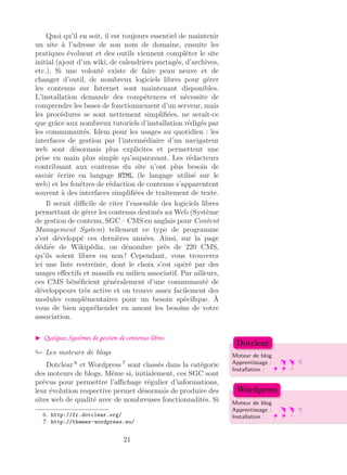 Quoi qu’il en soit, il est toujours essentiel de maintenir
un site à l’adresse de son nom de domaine, ensuite les
pratiques évoluent et des outils viennent compléter le site
initial (ajout d’un wiki, de calendriers partagés, d’archives,
etc.). Si une volonté existe de faire peau neuve et de
changer d’outil, de nombreux logiciels libres pour gérer
les contenus sur Internet sont maintenant disponibles.
L’installation demande des compétences et nécessite de
comprendre les bases de fonctionnement d’un serveur, mais
les procédures se sont nettement simpliﬁées, ne serait-ce
que grâce aux nombreux tutoriels d’installation rédigés par
les communautés. Idem pour les usages au quotidien : les
interfaces de gestion par l’intermédiaire d’un navigateur
web sont désormais plus explicites et permettent une
prise en main plus simple qu’auparavant. Les rédacteurs
contribuant aux contenus du site n’ont plus besoin de
savoir écrire en langage HTML (le langage utilisé sur le
web) et les fenêtres de rédaction de contenus s’apparentent
souvent à des interfaces simpliﬁées de traitement de texte.
Il serait diﬃcile de citer l’ensemble des logiciels libres
permettant de gérer les contenus destinés au Web (Système
de gestion de contenu, SGC – CMS en anglais pour Content
Management System) tellement ce type de programme
s’est développé ces dernières années. Ainsi, sur la page
dédiée de Wikipédia, on dénombre près de 220 CMS,
qu’ils soient libres ou non ! Cependant, vous trouverez
ici une liste restreinte, dont le choix s’est opéré par des
usages eﬀectifs et massifs en milieu associatif. Par ailleurs,
ces CMS bénéﬁcient généralement d’une communauté de
développeurs très active et on trouve assez facilement des
modules complémentaires pour un besoin spéciﬁque. À
vous de bien appréhender en amont les besoins de votre
association.
Quelques Systèmes de gestion de contenus libres
Les moteurs de blogs Moteur de blog
Apprentissage :
Installation :
Dotclear
Moteur de blog
Apprentissage :
Installation :
Wordpress
Dotclear 6
et Wordpress 7
sont classés dans la catégorie
des moteurs de blogs. Même si, initialement, ces SGC sont
prévus pour permettre l’aﬃchage régulier d’informations,
leur évolution respective permet désormais de produire des
sites web de qualité avec de nombreuses fonctionnalités. Si
6. http://fr.dotclear.org/
7. http://themes-wordpress.eu/
21
 