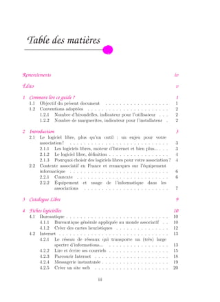 Table des matières
Remerciements iv
Édito v
1 Comment lire ce guide ? 1
1.1 Objectif du présent document . . . . . . . . . . . . . . . . . . 1
1.2 Conventions adoptées . . . . . . . . . . . . . . . . . . . . . . . 2
1.2.1 Nombre d’hirondelles, indicateur pour l’utilisateur . . . 2
1.2.2 Nombre de marguerites, indicateur pour l’installateur . 2
2 Introduction 3
2.1 Le logiciel libre, plus qu’un outil : un enjeu pour votre
association ! . . . . . . . . . . . . . . . . . . . . . . . . . . . . 3
2.1.1 Les logiciels libres, moteur d’Internet et bien plus... . . . 3
2.1.2 Le logiciel libre, déﬁnition . . . . . . . . . . . . . . . . . 4
2.1.3 Pourquoi choisir des logiciels libres pour votre association ? 4
2.2 Contexte associatif en France et remarques sur l’équipement
informatique . . . . . . . . . . . . . . . . . . . . . . . . . . . . 6
2.2.1 Contexte . . . . . . . . . . . . . . . . . . . . . . . . . . 6
2.2.2 Équipement et usage de l’informatique dans les
associations . . . . . . . . . . . . . . . . . . . . . . . . 7
3 Catalogue Libre 9
4 Fiches logicielles 10
4.1 Bureautique . . . . . . . . . . . . . . . . . . . . . . . . . . . . . 10
4.1.1 Bureautique générale appliquée au monde associatif . . 10
4.1.2 Créer des cartes heuristiques . . . . . . . . . . . . . . . 12
4.2 Internet . . . . . . . . . . . . . . . . . . . . . . . . . . . . . . . 13
4.2.1 Le réseau de réseaux qui transporte un (très) large
spectre d’informations... . . . . . . . . . . . . . . . . . 13
4.2.2 Lire et écrire ses courriels . . . . . . . . . . . . . . . . . 15
4.2.3 Parcourir Internet . . . . . . . . . . . . . . . . . . . . . 18
4.2.4 Messagerie instantanée . . . . . . . . . . . . . . . . . . . 19
4.2.5 Créer un site web . . . . . . . . . . . . . . . . . . . . . 20
iii
 