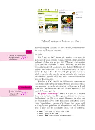 Publiez du contenu sur l’Internet avec Spip
vos besoins pour l’association sont simples, c’est sans doute
vers eux qu’il faut se tourner.
SpipGestion de contenu Web
Apprentissage :
Installation :
Spip
Spip 8
est un SGC conçu de manière à ce que des
personnes n’ayant aucune connaissance en programmation
puissent réaliser leur propre site Web avec des fonctions
collaboratives avancées. L’ajout simpliﬁé de modules
complémentaires et notamment des thèmes (habillage des
pages) pré-existants évitent à l’administrateur de devoir
écrire des lignes de code. Ses multiples plugins 9
peuvent
générer un site très simple, ou au contraire très complet,
avec thèmes, agenda, accès restreint, newsletter ou même
gestion d’association.
Une fois le SGC installé, les diﬀérents intervenants ont
des statuts diﬀérents pour permettre une gestion contrôlée
des contenus : administrateur (mise en ligne des articles),
rédacteur (rédaction des articles), visiteur (connexion sans
accès à l’espace privé).Greﬀon pour Spip
Apprentissage :
Installation :
Associaspip
Le plugin Associaspip 10
dédié à la gestion d’associa-
tion, bien qu’encore en développement (mais en phase de
ﬁnalisation), est déjà fonctionnel. Il permet de gérer une
liste d’adhérents avec date d’adhésion, cotisation, statut
dans l’association, catégorie d’adhésion. Des envois mails
sont également possibles, en sélectionnant soit les adhé-
rents à jour, soit les adhérents échus, soit les adhérents
8. http://www.spip.net/rubrique91.html
9. http://plugins.spip.net/
10. http://www.spip-contrib.net/Associaspip
22
 