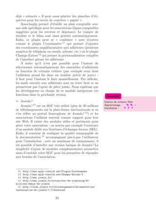 déjà « relancés ». Il peut aussi générer des planches d’éti-
quettes pour les envois de courriers « papier ».
Associaspip permet d’établir un plan comptable avec
une aide spéciﬁque pour les associations (lignes comptables
suggérées pour les recettes et dépenses). Le compte de
résultat et le bilan sont ainsi générés automatiquement.
Enﬁn, ce plugin peut se « combiner » avec d’autres
comme le plugin Coordonnées 11
qui permet d’ajouter
des coordonnées supplémentaires aux adhérents (plusieurs
numéros de téléphone ou emails, adresse, etc.) ou le plugin
Champs Extras 12
qui permet la personnalisation complète
de l’interface gérant les adhérents.
À noter qu’il n’est pas possible pour l’instant de
sélectionner automatiquement des ensembles d’adhérents
en fonction de certains critères (par exemple ceux dont
l’adhésion prend ﬁn dans un nombre précis de jours) :
il faut pour l’instant le faire manuellement. Par ailleurs,
les mails envoyés aux adhérents sont en texte brut et ne
permettent pas l’ajout de pièce jointe. Nous espérons que
les développeurs en charge de ce module intégreront ces
fonctions dans la prochaine version.
Joomla ! Gestion de contenu Web
Apprentissage :
Installation :
Joomla!
Joomla ! 13
est un SGC très utilisé (plus de 30 millions
de téléchargements sur la plate-forme internationale si on
s’en réfère au portail francophone de Joomla ! 14
) et les
associations l’utilisent souvent comme support pour leur
site Web. Il existe des modules utiles et pertinents pour
gérer votre association : on notera par exemple l’existence
d’un module dédié aux Systèmes d’échanges locaux (SEL).
Enﬁn, il convient de souligner la qualité remarquable de
la documentation 15
accompagnant pas-à-pas l’utilisateur
pour l’installation : avec un minimum de connaissance, il
est possible d’installer une version basique de Joomla ! La
simplicité d’ajout de modules complémentaires permettra
alors d’enrichir votre SGC pour lui permettre de répondre
aux besoins de l’association.
11. http://www.spip-contrib.net/Plugin-Coordonnees
12. http://www.spip-contrib.net/Champs-Extras-2
13. http://www.joomla.fr/
14. http://www.joomla.fr/actualites-de-joomlaorg/30-
millions-damis-de-joomla
15. http://aide.joomla.fr/telechargements/documentation/
installation-de-joomla-1-7/download
23
 