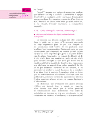 Drupal
Gestion de contenu Web
Apprentissage :
Installation :
Drupal
Drupal 16
propose une logique de conception quelque
peu diﬀérente de Spip et Joomla !. Appréhender la logique
de ce SGC et le conﬁgurer à votre convenance demanderont
sans aucun doute des compétences avancées. C’est donc un
SGC réservé à un public averti mais qui vous permettra,
la cas échéant, d’obtenir exactement la conﬁguration
souhaitée.
4.2.6 Et les réseaux dits « sociaux » dans tout ça ?
Un contexte d’utilisation des réseaux sociaux dominants
insatisfaisant
La question des réseaux sociaux doit être soulevée
dans ce guide, car la place qu’ils occupent désormais
est trop importante pour ne pas être évoquée et
les associations sont tentées de les pratiquer pour
améliorer leur communication. Cependant, nous ne vous
encourageons pas à rejoindre les réseaux qui ont pignon
sur rue car ils ne respectent pas, pour la majorité d’entre
eux, les règles élémentaires de respect des libertés et de
la vie privée. Pour une association, parler de vie privée
peut paraître inadapté, il n’en reste pas moins que la
conﬁdentialité et la sécurité des données, liées entre autres
aux adhérents, est essentielle en milieu associatif. Le fait
de ne pas maîtriser l’ensemble de vos données, et en
particulier de conﬁer le carnet d’adresses de la structure
à un tiers dont le système économique n’est pertinent
que par l’utilisation des informations collectées à des ﬁns
publicitaires, doit vous contraindre à prendre une décision
éclairée quant aux réseaux sociaux ou espaces d’échanges
d’informations.
En choisissant une alternative aux grands réseaux
célèbres sur lesquels tout le monde se connecte,
vous n’aurez sans doute pas le même potentiel
de communication mais, moralement, vous aurez la
satisfaction de protéger un peu plus vos données et, par
conséquent, de respecter vos adhérents et vos partenaires !
16. http://drupal.org/
24
 