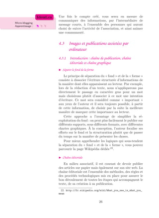 Une fois le compte créé, vous serez en mesure de
Micro-blogging
Apprentissage :
Identi.ca
communiquer des informations, par l’intermédiaire de
message courts, à l’ensemble des personnes qui auront
choisi de suivre l’activité de l’association, et ainsi animer
une communauté.
4.3 Images et publications assistées par
ordinateur
4.3.1 Introduction : chaîne de publication, chaîne
éditoriale et chaîne graphique
Séparer le fond de la forme
Le principe de séparation du « fond » et de la « forme »
consiste à dissocier l’écriture structurée d’informations de
la manière dont elles apparaissent au lecteur. Par exemple,
lors de la rédaction d’un texte, nous n’appliquerons pas
directement le passage en caractère gras pour un mot
mais choisirons plutôt d’associer à ce mot une intention
d’écriture. Ce mot sera considéré comme « important »
aux yeux de l’auteur et il sera toujours possible, à partir
de cette information, de choisir par la suite la meilleure
manière de marquer cette importance au lecteur.
Cette approche a l’avantage de simpliﬁer la ré-
exploitation du fond : on peut plus facilement le publier sur
diﬀérents supports, sous diﬀérents formats, avec diﬀérentes
chartes graphiques. À la conception, l’auteur focalise ses
eﬀorts sur le fond et la structuration plutôt que de passer
du temps sur la manière de présenter les choses.
Pour mieux appréhender les logiques qui sous-tendent
la séparation du « fond » et de la « forme », vous pouvez
parcourir la page Wikipédia dédiée 22
.
Chaîne éditoriale
En milieu associatif, il est courant de devoir publier
des articles sur papier mais également sur son site web. La
chaîne éditoriale est l’ensemble des méthodes, des règles et
des procédés technologiques mis en place pour assurer le
bon déroulement de toutes les étapes qui accompagnent le
texte, de sa création à sa publication.
22. http://fr.wikipedia.org/wiki/What_you_see_is_what_you_
mean
26
 