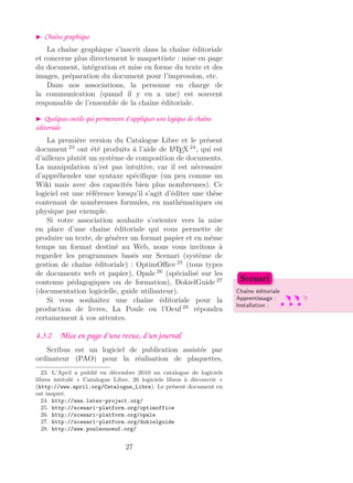 Chaîne graphique
La chaîne graphique s’inscrit dans la chaîne éditoriale
et concerne plus directement le maquettiste : mise en page
du document, intégration et mise en forme du texte et des
images, préparation du document pour l’impression, etc.
Dans nos associations, la personne en charge de
la communication (quand il y en a une) est souvent
responsable de l’ensemble de la chaîne éditoriale.
Quelques outils qui permettent d’appliquer une logique de chaîne
éditoriale
La première version du Catalogue Libre et le présent
document 23
ont été produits à l’aide de LATEX 24
, qui est
d’ailleurs plutôt un système de composition de documents.
La manipulation n’est pas intuitive, car il est nécessaire
d’appréhender une syntaxe spéciﬁque (un peu comme un
Wiki mais avec des capacités bien plus nombreuses). Ce
logiciel est une référence lorsqu’il s’agit d’éditer une thèse
contenant de nombreuses formules, en mathématiques ou
physique par exemple.
Si votre association souhaite s’orienter vers la mise
en place d’une chaîne éditoriale qui vous permette de
produire un texte, de générer un format papier et en même
temps un format destiné au Web, nous vous invitons à
regarder les programmes basés sur Scenari (système de
gestion de chaîne éditoriale) : OptimOﬃce 25
(tous types
de documents web et papier), Opale 26
(spécialisé sur les
contenus pédagogiques ou de formation), DokielGuide 27
(documentation logicielle, guide utilisateur). Chaîne éditoriale
Apprentissage :
Installation :
Scenari
Si vous souhaitez une chaîne éditoriale pour la
production de livres, La Poule ou l’Oeuf 28
répondra
certainement à vos attentes.
4.3.2 Mise en page d’une revue, d’un journal
Scribus est un logiciel de publication assistée par
ordinateur (PAO) pour la réalisation de plaquettes,
23. L’April a publié en décembre 2010 un catalogue de logiciels
libres intitulé « Catalogue Libre. 26 logiciels libres à découvrir »
(http://www.april.org/Catalogue_Libre). Le présent document en
est inspiré.
24. http://www.latex-project.org/
25. http://scenari-platform.org/optimoffice
26. http://scenari-platform.org/opale
27. http://scenari-platform.org/dokielguide
28. http://www.pouleouoeuf.org/
27
 