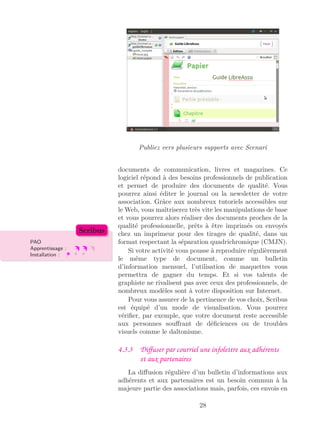 Publiez vers plusieurs supports avec Scenari
documents de communication, livres et magazines. Ce
logiciel répond à des besoins professionnels de publication
et permet de produire des documents de qualité. Vous
pourrez ainsi éditer le journal ou la newsletter de votre
association. Grâce aux nombreux tutoriels accessibles sur
le Web, vous maîtriserez très vite les manipulations de base
et vous pourrez alors réaliser des documents proches de la
qualité professionnelle, prêts à être imprimés ou envoyés
chez un imprimeur pour des tirages de qualité, dans un
format respectant la séparation quadrichromique (CMJN).PAO
Apprentissage :
Installation :
Scribus
Si votre activité vous pousse à reproduire régulièrement
le même type de document, comme un bulletin
d’information mensuel, l’utilisation de maquettes vous
permettra de gagner du temps. Et si vos talents de
graphiste ne rivalisent pas avec ceux des professionnels, de
nombreux modèles sont à votre disposition sur Internet.
Pour vous assurer de la pertinence de vos choix, Scribus
est équipé d’un mode de visualisation. Vous pourrez
vériﬁer, par exemple, que votre document reste accessible
aux personnes souﬀrant de déﬁciences ou de troubles
visuels comme le daltonisme.
4.3.3 Diﬀuser par courriel une infolettre aux adhérents
et aux partenaires
La diﬀusion régulière d’un bulletin d’informations aux
adhérents et aux partenaires est un besoin commun à la
majeure partie des associations mais, parfois, ces envois en
28
 