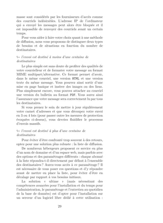 masse sont considérés par les fournisseurs d’accès comme
des courriels indésirables. L’adresse IP de l’ordinateur
qui a envoyé les messages peut alors être bloquée et il
est impossible de renvoyer des courriels avant un certain
temps.
Pour vous aider à faire votre choix quant à une méthode
de diﬀusion, nous vous proposons de distinguer deux types
de besoins et de situations en fonction du nombre de
destinataires.
l’envoi est destiné à moins d’une centaine de
destinataires
Le plus simple est sans doute de proﬁter des qualités de
votre courrielleur et de formater votre message au format
MIME multipart/alternative. Ce format permet d’avoir,
dans le même courriel, une version HTML et une version
texte du même message. Vous pourrez ainsi sortir d’une
mise en page basique et insérer des images ou des liens.
Plus simplement encore, vous pouvez attacher au courriel
une version du bulletin au format PDF. Vous aurez ainsi
l’assurance que votre message sera correctement lu par tous
les destinataires.
Si vous prenez le soin de mettre à jour régulièrement
votre carnet d’adresses et que vous découpez votre envoi
en 3 ou 4 lots (pour passer outre les mesures de protection
évoquées ci-dessus), vous devriez ﬂuidiﬁer le processus
d’envois massifs.
l’envoi est destiné à plus d’une centaine de
destinataires
Pour éviter d’être confronté trop souvent à des retours,
optez pour une solution plus robuste : la liste de diﬀusion.
De nombreux hébergeurs proposent ce service en plus
d’un nom de domaine et d’un espace web, mais parfois avec
des options et des paramétrages diﬀérents : chaque abonné
à la liste répondra-t-il directement par défaut à l’ensemble
des destinataires ? Aurez-vous accès à ce paramétrage ? Il
est nécessaire de vous poser ces questions et d’y répondre
avant de mettre en place la liste, pour éviter d’être en
décalage par rapport à vos besoins initiaux.
La solution « ultime » (mais nécessitant des
compétences avancées pour l’installation et du temps pour
l’administration, le paramétrage et l’entretien au quotidien
de la base de données) est d’opter pour l’installation sur
un serveur d’un logiciel libre dédié à cette utilisation :
29
 