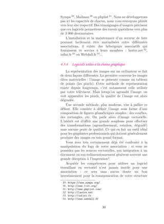 Sympa 29
, Mailman 30
ou phplist 31
. Nous ne développerons
pas ici les capacités de chacun, nous vous renvoyons plutôt
vers leur site respectif. Des témoignages d’usagers précisent
que ces logiciels permettent des envois quotidiens vers plus
de 3 000 destinataires.
L’installation et la maintenance d’un serveur de liste
pouvant facilement être mutualisées entre diﬀérentes
associations, il existe des hébergeurs associatifs qui
fournissent ce service à leurs membres : lautre.net 32
,
inﬁni.fr 33
ou Web4all.fr 34
...
4.3.4 Logiciels utiles à la chaîne graphique
La représentation des images sur un ordinateur se fait
de deux façons diﬀérentes. La première concerne les images
dites matricielles : l’image se présente comme un tableau
de points (les pixels). Cette méthode de représentation
existe depuis longtemps, c’est notamment celle utilisée
par votre téléviseur. Mais lorsqu’on agrandit l’image, on
voit apparaître les pixels, la qualité de l’image est alors
dégradée.
Une seconde méthode, plus moderne, vise à pallier ce
défaut. Elle consiste à déﬁnir l’image sous forme d’une
composition de ﬁgures géométriques simples : des courbes,
des rectangles, etc. On parle alors d’image vectorielle.
L’intérêt est d’oﬀrir une grande souplesse pour eﬀectuer
des transformations (agrandissement, rotation, dégradé)
sans aucune perte de qualité. Ce qui en fait un outil idéal
pour les graphistes professionnels qui doivent généralement
produire des images en très grand format.
Vous avez très certainement déjà été confronté à la
manipulation du logo de votre association : si vous ne
possédez pas les sources vectorielles, son intégration à un
document ou son redimensionnement génèrent souvent une
grande déception à l’impression !
Acquérir les compétences pour utiliser un logiciel
travaillant en vectoriel n’est jamais inutile pour une
association : ce sera sans aucun doute un bon
investissement pour la communication de votre structure
29. https://www.sympa.org/
30. http://www.list.org/
31. http://www.phplist.com/
32. http://lautre.net
33. http://infini.fr
34. http://www.web4all.fr
30
 