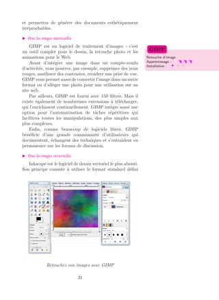et permettra de générer des documents esthétiquement
irréprochables.
Pour les images matricielles
GIMP est un logiciel de traitement d’images : c’est
un outil complet pour le dessin, la retouche photo et les
animations pour le Web. Retouche d’image
Apprentissage :
Installation :
GIMP
Avant d’intégrer une image dans un compte-rendu
d’activités, vous pourrez, par exemple, supprimer des yeux
rouges, améliorer des contrastes, recadrer une prise de vue.
GIMP vous permet aussi de convertir l’image dans un autre
format ou d’alléger une photo pour une utilisation sur un
site web.
Par ailleurs, GIMP est fourni avec 150 ﬁltres. Mais il
existe également de nombreuses extensions à télécharger,
qui l’enrichissent continuellement. GIMP intègre aussi une
option pour l’automatisation de tâches répétitives qui
facilitera toutes les manipulations, des plus simples aux
plus complexes.
Enﬁn, comme beaucoup de logiciels libres, GIMP
bénéﬁcie d’une grande communauté d’utilisateurs qui
documentent, échangent des techniques et s’entraident en
permanence sur les forums de discussion.
Pour les images vectorielles
Inkscape est le logiciel de dessin vectoriel le plus abouti.
Son principe consiste à utiliser le format standard déﬁni
Retouchez vos images avec GIMP
31
 
