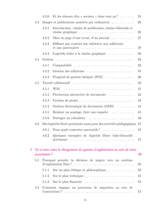 4.2.6 Et les réseaux dits « sociaux » dans tout ça ? . . . . . . 24
4.3 Images et publications assistées par ordinateur . . . . . . . . . 26
4.3.1 Introduction : chaîne de publication, chaîne éditoriale et
chaîne graphique . . . . . . . . . . . . . . . . . . . . . . 26
4.3.2 Mise en page d’une revue, d’un journal . . . . . . . . . . 27
4.3.3 Diﬀuser par courriel une infolettre aux adhérents
et aux partenaires . . . . . . . . . . . . . . . . . . . . . 28
4.3.4 Logiciels utiles à la chaîne graphique . . . . . . . . . . . 30
4.4 Gestion . . . . . . . . . . . . . . . . . . . . . . . . . . . . . . . 33
4.4.1 Comptabilité . . . . . . . . . . . . . . . . . . . . . . . . 33
4.4.2 Gestion des adhérents . . . . . . . . . . . . . . . . . . . 35
4.4.3 Progiciel de gestion intégrée (PGI) . . . . . . . . . . . . 36
4.5 Travail collaboratif . . . . . . . . . . . . . . . . . . . . . . . . 40
4.5.1 Wiki . . . . . . . . . . . . . . . . . . . . . . . . . . . . 41
4.5.2 Production interactive de documents . . . . . . . . . . 42
4.5.3 Gestion de projet . . . . . . . . . . . . . . . . . . . . . . 43
4.5.4 Gestion électronique de documents (GED) . . . . . . . 44
4.5.5 Réaliser un sondage, faire une enquête . . . . . . . . . 45
4.5.6 Partager un calendrier . . . . . . . . . . . . . . . . . . 46
4.6 Des logiciels libres pertinents aussi pour des activités pédagogiques 47
4.6.1 Pour quels contextes associatifs ? . . . . . . . . . . . . . 47
4.6.2 Quelques exemples de logiciels libres ludo-éducatifs
pertinents . . . . . . . . . . . . . . . . . . . . . . . . . . 47
5 Et si vous osiez le changement de système d’exploitation au sein de votre
association ? 50
5.1 Pourquoi prendre la décision de migrer vers un système
d’exploitation libre ? . . . . . . . . . . . . . . . . . . . . . . . . 50
5.1.1 Sur un plan éthique et philosophique . . . . . . . . . . . 50
5.1.2 Sur le plan technique . . . . . . . . . . . . . . . . . . . . 52
5.1.3 Sur le plan ﬁnancier . . . . . . . . . . . . . . . . . . . . 53
5.2 Comment engager un processus de migration au sein de
l’association ? . . . . . . . . . . . . . . . . . . . . . . . . . . . . 53
iv
 