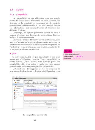 4.4 Gestion
4.4.1 Comptabilité
La comptabilité est une obligation pour une grande
partie des associations. Permettre un suivi cohérent des
richesses de la structure est nécessaire et, de surcroît,
généralement incontournable si l’on veut pouvoir fournir
ces informations aux administrateurs et favoriser des
décisions éclairées.
Longtemps, les logiciels privateurs étaient les seuls à
pouvoir répondre aux besoins des associations dont les
budgets étaient conséquents.
Désormais, il existe diﬀérentes solutions libres qui, sous
réserve d’un temps d’approche plus ou moins important en
fonction des connaissances informatiques et comptables de
l’utilisateur, peuvent répondre aux besoins comptables de
la majeure partie des associations.
Grisbi
Comptabilité de caisse
Apprentissage :
Installation :
Grisbi
Si votre comptabilité est peu importante et que vous
n’avez pas d’obligation vis-à-vis d’une comptabilité en
partie double, Grisbi pourra faire l’aﬀaire pour une
comptabilité dite « de caisse » (celle que vous opérez
généralement pour votre comptabilité personnelle).
L’objectif des développeurs a été de proposer le
programme le plus simple et le plus intuitif possible pour
La comptabilité avec Grisbi
33
 