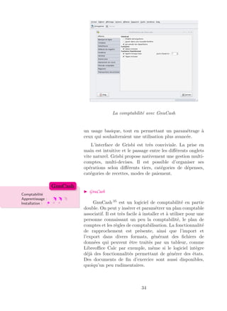 La comptabilité avec GnuCash
un usage basique, tout en permettant un paramétrage à
ceux qui souhaiteraient une utilisation plus avancée.
L’interface de Grisbi est très conviviale. La prise en
main est intuitive et le passage entre les diﬀérents onglets
vite naturel. Grisbi propose nativement une gestion multi-
comptes, multi-devises. Il est possible d’organiser ses
opérations selon diﬀérents tiers, catégories de dépenses,
catégories de recettes, modes de paiement.
GnuCash
Comptabilité
Apprentissage :
Installation :
GnuCash
GnuCash 35
est un logiciel de comptabilité en partie
double. On peut y insérer et paramétrer un plan comptable
associatif. Il est très facile à installer et à utiliser pour une
personne connaissant un peu la comptabilité, le plan de
comptes et les règles de comptabilisation. La fonctionnalité
de rapprochement est présente, ainsi que l’import et
l’export dans divers formats, générant des ﬁchiers de
données qui peuvent être traités par un tableur, comme
Libreoﬃce Calc par exemple, même si le logiciel intègre
déjà des fonctionnalités permettant de générer des états.
Des documents de ﬁn d’exercice sont aussi disponibles,
quoiqu’un peu rudimentaires.
34
 