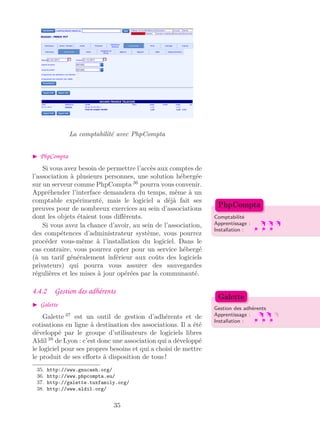 La comptabilité avec PhpCompta
PhpCompta
Si vous avez besoin de permettre l’accès aux comptes de
l’association à plusieurs personnes, une solution hébergée
sur un serveur comme PhpCompta 36
pourra vous convenir.
Appréhender l’interface demandera du temps, même à un
comptable expérimenté, mais le logiciel a déjà fait ses
preuves pour de nombreux exercices au sein d’associations
dont les objets étaient tous diﬀérents. Comptabilité
Apprentissage :
Installation :
PhpCompta
Si vous avez la chance d’avoir, au sein de l’association,
des compétences d’administrateur système, vous pourrez
procéder vous-même à l’installation du logiciel. Dans le
cas contraire, vous pourrez opter pour un service hébergé
(à un tarif généralement inférieur aux coûts des logiciels
privateurs) qui pourra vous assurer des sauvegardes
régulières et les mises à jour opérées par la communauté.
4.4.2 Gestion des adhérents
Galette
Gestion des adhérents
Apprentissage :
Installation :
Galette
Galette 37
est un outil de gestion d’adhérents et de
cotisations en ligne à destination des associations. Il a été
développé par le groupe d’utilisateurs de logiciels libres
Aldil 38
de Lyon : c’est donc une association qui a développé
le logiciel pour ses propres besoins et qui a choisi de mettre
le produit de ses eﬀorts à disposition de tous !
35. http://www.gnucash.org/
36. http://www.phpcompta.eu/
37. http://galette.tuxfamily.org/
38. http://www.aldil.org/
35
 