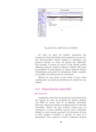 La gestion des adhérents avec Galette
La mise en place de Galette nécessitera des
compétences dans l’installation d’un logiciel sur un serveur.
Les fonctionnalités restent simples et répondent aux
premiers besoins en terme de gestion des adhérents.
Par exemple, il permet de savoir à tout instant quelles
adhésions arrivent bientôt à échéance. Galette oﬀre aussi
la possibilité de participation et chaque adhérent dispose
d’identiﬁants personnels lui permettant d’aller consulter
(et modiﬁer) les informations le concernant.
Galette est sans doute un bon choix si vous voulez
expérimenter un logiciel accessible par les adhérents eux-
mêmes.
4.4.3 Progiciel de gestion intégrée (PGI)
Introduction
Longtemps restés hors de portée des associations pour
des raisons de coût, les progiciels de gestion intégrée
(ou ERP de l’autre côté de la Manche, Enterprise
Ressource Planning) tendent à se démocratiser et à devenir
accessibles. Même s’ils sont d’abord conçus pour les
entreprises et qu’ils souﬀrent souvent d’un vocabulaire
éloigné de notre jargon associatif, ils deviennent de plus
en plus simples à installer, à prendre en main et à
paramétrer. Leur capacité à activer seulement certains
36
 