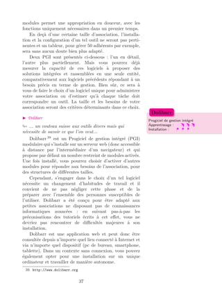 modules permet une appropriation en douceur, avec les
fonctions uniquement nécessaires dans un premier temps.
En deçà d’une certaine taille d’association, l’installa-
tion et la conﬁguration d’un tel outil ne seront pas perti-
nentes et un tableur, pour gérer 50 adhérents par exemple,
sera sans aucun doute bien plus adapté.
Deux PGI sont présentés ci-dessous : l’un en détail,
l’autre plus partiellement. Mais vous pourrez déjà
mesurer la capacité de ces logiciels à proposer des
solutions intégrées et rassemblées en une seule entité,
comparativement aux logiciels précédents répondant à un
besoin précis en terme de gestion. Bien sûr, ce sera à
vous de faire le choix d’un logiciel unique pour administrer
votre association ou d’estimer qu’à chaque tâche doit
correspondre un outil. La taille et les besoins de votre
association seront des critères déterminants dans ce choix.
Dolibarr
Progiciel de gestion intégré
Apprentissage :
Installation :
Dolibarr
... un couteau suisse aux outils divers mais qui
nécessite de savoir ce que l’on veut...
Dolibarr 39
est un Progiciel de gestion intégré (PGI)
modulaire qui s’installe sur un serveur web (donc accessible
à distance par l’intermédiaire d’un navigateur) et qui
propose par défaut un nombre restreint de modules activés.
Une fois installé, vous pourrez choisir d’activer d’autres
modules pour répondre aux besoins de l’association, pour
des structures de diﬀérentes tailles.
Cependant, s’engager dans le choix d’un tel logiciel
nécessite un changement d’habitudes de travail et il
convient de ne pas négliger cette phase et de la
préparer avec l’ensemble des personnes susceptibles de
l’utiliser. Dolibarr a été conçu pour être adapté aux
petites associations ne disposant pas de connaissances
informatiques avancées : en suivant pas-à-pas les
préconisations des tutoriels écrits à cet eﬀet, vous ne
devriez pas rencontrer de diﬃcultés majeures à son
installation.
Dolibarr est une application web et peut donc être
consultée depuis n’importe quel lieu connecté à Internet et
via n’importe quel dispositif (pc de bureau, smartphone,
tablette). Dans un contexte sans connexion, vous pouvez
également opter pour une installation sur un unique
ordinateur et travailler de manière autonome.
39. http://www.dolibarr.org
37
 