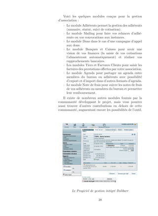 Voici les quelques modules conçus pour la gestion
d’association :
– Le module Adhérents permet la gestion des adhérents
(annuaire, statut, suivi de cotisation).
– Le module Mailing pour faire vos relances d’adhé-
rents ou vos convocations aux instances.
– Le module Dons dans le cas d’une campagne d’appel
aux dons.
– Le module Banques et Caisses pour avoir une
vision de vos ﬁnances (la saisie de vos cotisations
l’alimenteront automatiquement) et réaliser vos
rapprochements bancaires.
– Les modules Tiers et Factures Clients pour saisir les
factures des prestations oﬀertes par votre association.
– Le module Agenda pour partager un agenda entre
membres du bureau ou adhérents avec possibilité
d’export et d’import dans d’autres formats d’agenda.
– Le module Note de frais pour suivre les notes de frais
de vos adhérents ou membres du bureau et permettre
leur remboursement.
Il existe de nombreux autres modules fournis par la
communauté développant le projet, mais vous pourrez
aussi trouver d’autres contributions en dehors de cette
communauté, augmentant encore les possibilités de l’outil.
Le Progiciel de gestion intégré Dolibarr
38
 