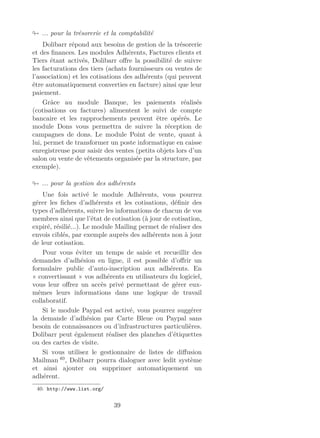 ... pour la trésorerie et la comptabilité
Dolibarr répond aux besoins de gestion de la trésorerie
et des ﬁnances. Les modules Adhérents, Factures clients et
Tiers étant activés, Dolibarr oﬀre la possibilité de suivre
les facturations des tiers (achats fournisseurs ou ventes de
l’association) et les cotisations des adhérents (qui peuvent
être automatiquement converties en facture) ainsi que leur
paiement.
Grâce au module Banque, les paiements réalisés
(cotisations ou factures) alimentent le suivi de compte
bancaire et les rapprochements peuvent être opérés. Le
module Dons vous permettra de suivre la réception de
campagnes de dons. Le module Point de vente, quant à
lui, permet de transformer un poste informatique en caisse
enregistreuse pour saisir des ventes (petits objets lors d’un
salon ou vente de vêtements organisée par la structure, par
exemple).
... pour la gestion des adhérents
Une fois activé le module Adhérents, vous pourrez
gérer les ﬁches d’adhérents et les cotisations, déﬁnir des
types d’adhérents, suivre les informations de chacun de vos
membres ainsi que l’état de cotisation (à jour de cotisation,
expiré, résilié...). Le module Mailing permet de réaliser des
envois ciblés, par exemple auprès des adhérents non à jour
de leur cotisation.
Pour vous éviter un temps de saisie et recueillir des
demandes d’adhésion en ligne, il est possible d’oﬀrir un
formulaire public d’auto-inscription aux adhérents. En
« convertissant » vos adhérents en utilisateurs du logiciel,
vous leur oﬀrez un accès privé permettant de gérer eux-
mêmes leurs informations dans une logique de travail
collaboratif.
Si le module Paypal est activé, vous pourrez suggérer
la demande d’adhésion par Carte Bleue ou Paypal sans
besoin de connaissances ou d’infrastructures particulières.
Dolibarr peut également réaliser des planches d’étiquettes
ou des cartes de visite.
Si vous utilisez le gestionnaire de listes de diﬀusion
Mailman 40
, Dolibarr pourra dialoguer avec ledit système
et ainsi ajouter ou supprimer automatiquement un
adhérent.
40. http://www.list.org/
39
 