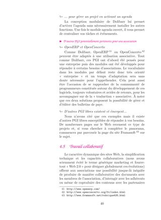 ... pour gérer un projet en activant un agenda
La conception modulaire de Dolibarr lui permet
d’activer l’agenda sans nécessairement installer les autres
fonctions. Une fois le module agenda ouvert, il vous permet
de centraliser vos tâches et événements.
D’autres PGI potentiellement pertinents pour une association
OpenERP et OpenConcerto
Comme Dolibarr, OpenERP 41
ou OpenConcerto 42
peuvent être adaptés à une utilisation associative. Tout
comme Dolibarr, ces PGI ont d’abord été pensés pour
une entreprise puis des modules ont été développés pour
répondre à certains besoins d’associations. Le vocabulaire
dans les modules par défaut reste donc très orienté
« entreprise » et un temps d’adaptation sera sans
doute nécessaire pour l’appréhender. Cela peut aussi
être l’occasion de se rapprocher de la communauté de
programmeurs constituée autour du développement de ces
logiciels, toujours volontaires et avides de retours, pour les
accompagner sur de la « traduction » associative. À noter
que ces deux solutions proposent la possibilité de gérer et
d’éditer des bulletins de paye.
D’autres PGI libres existent et émergent...
Nous n’avons cité que ces exemples mais il existe
d’autres PGI libres susceptibles de répondre à vos besoins.
De nombreuses pages sur le Web recensent ce type de
projets et, si vous chercher à compléter le panorama,
commencez par parcourir la page du site Framasoft 43
sur
le sujet.
4.5 Travail collaboratif
Le caractère dynamique des sites Web, la simpliﬁcation
technique et les capacités collaboratives (nous avons
sciemment évité le terme générique marketing et fourre-
tout « Web 2.0 » pour désigner globalement ces évolutions)
oﬀrent aux associations une possibilité jusque-là inégalée
de produire de manière collaborative des documents avec
les membres de l’association, d’interagir avec les adhérents
ou même de coproduire des contenus avec les partenaires
41. http://www.openerp.com/
42. http://www.openconcerto.org/fr/index.html
43. http://www.framasoft.net/rubrique435.html
40
 