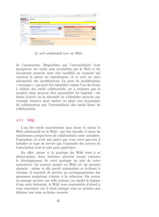 Le web collaboratif avec un Wiki
de l’association. Disponibles par l’intermédiaire d’un
navigateur, les outils sont accessibles par le Web et les
documents peuvent donc être modiﬁés au moment qui
convient le mieux au contributeur, et ce avec un suivi
automatisé des modiﬁcations. La peur de modiﬁcations
« sauvages », qui peut être identiﬁée comme l’un des freins
à utiliser des outils collaboratifs, est à atténuer par la
manière dont peuvent être paramétrés les logiciels : les
droits d’accès ou la nécessité de s’identiﬁer peuvent par
exemple rassurer pour mettre en place une dynamique
de collaboration par l’intermédiaire des outils libres de
collaboration.
4.5.1 Wiki
L’un des outils caractérisant sans doute le mieux le
Web collaboratif est le Wiki : une fois installé, il ouvre de
nombreuses perspectives de collaboration entre membres.
Cependant, ce n’est pas parce que vous serez parvenu à
installer ce type de service que l’ensemble des acteurs de
l’association vont se ruer pour participer.
En eﬀet, même si la pratique du Wiki tend à se
démocratiser, deux barrières peuvent encore entraver
le développement de cette pratique au sein de votre
association. La syntaxe propre au Wiki est un premier
obstacle : même si elle paraît minimaliste et évidente à
certains, il convient de prévoir un accompagnement des
personnes souhaitant s’initier à la rédaction. On notera
au passage qu’avec une telle syntaxe, on rejoint la logique
d’une suite éditoriale, le Wiki vous contraindra d’abord à
vous concentrer sur le fond puisque vous ne pourrez pas
élaborer une mise en forme avancée.
41
 