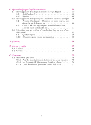 6 Quatre témoignages d’expériences réussies 56
6.1 Développement d’un logiciel métier : le projet Sigmah . . . . . 56
6.1.1 Qui témoigne ? . . . . . . . . . . . . . . . . . . . . . . . 56
6.1.2 Sigmah . . . . . . . . . . . . . . . . . . . . . . . . . . . 56
6.2 Développement de logiciels pour l’accueil de loisirs : 2 exemples 59
6.2.1 Premier témoignage : libération du code source, une
démarche sur le long terme . . . . . . . . . . . . . . . . 59
6.2.2 Cepe ALSH : un logiciel pour lequel la licence libre
a été un choix initial délibéré . . . . . . . . . . . . . . . 61
6.3 Migration vers un système d’exploitation libre au sein d’une
association . . . . . . . . . . . . . . . . . . . . . . . . . . . . . 62
6.3.1 Qui témoigne ? . . . . . . . . . . . . . . . . . . . . . . . 62
6.3.2 Démarches pour réussir une migration . . . . . . . . . . 62
A Glossaire 65
B Licence et crédits 69
B.1 Licence . . . . . . . . . . . . . . . . . . . . . . . . . . . . . . . 69
B.2 Crédits . . . . . . . . . . . . . . . . . . . . . . . . . . . . . . . . 69
C Ressources 70
C.1 Ressources pratiques . . . . . . . . . . . . . . . . . . . . . . . . 70
C.1.1 Pour les associations qui choisissent un appui extérieur . 70
C.1.2 Les Groupes d’Utilisateurs de Logiciels Libres . . . . . . 70
C.1.3 Libre Association, groupe de travail de l’April . . . . . . 71
v
 