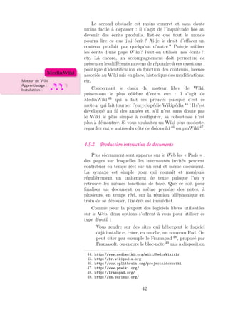 Le second obstacle est moins concret et sans doute
moins facile à dépasser : il s’agit de l’inquiétude liée au
devenir des écrits produits. Est-ce que tout le monde
pourra lire ce que j’ai écrit ? Ai-je le droit d’eﬀacer un
contenu produit par quelqu’un d’autre ? Puis-je utiliser
les écrits d’une page Wiki ? Peut-on utiliser mes écrits ?,
etc. Là encore, un accompagnement doit permettre de
présenter les diﬀérents moyens de répondre à ces questions :
politique d’identiﬁcation en fonction des contenus, licence
associée au Wiki mis en place, historique des modiﬁcations,
etc.Moteur de Wiki
Apprentissage :
Installation :
MediaWiki
Concernant le choix du moteur libre de Wiki,
présentons le plus célèbre d’entre eux : il s’agit de
MediaWiki 44
qui a fait ses preuves puisque c’est ce
moteur qui fait tourner l’encyclopédie Wikipédia 45
! Il s’est
développé au ﬁl des années et, s’il n’est sans doute pas
le Wiki le plus simple à conﬁgurer, sa robustesse n’est
plus à démontrer. Si vous souhaitez un Wiki plus modeste,
regardez entre autres du côté de dokuwiki 46
ou pmWiki 47
.
4.5.2 Production interactive de documents
Plus récemment sont apparus sur le Web les « Pads » :
des pages sur lesquelles les internautes invités peuvent
contribuer en temps réel sur un seul et même document.
La syntaxe est simple pour qui connaît et manipule
régulièrement un traitement de texte puisque l’on y
retrouve les mêmes fonctions de base. Que ce soit pour
ﬁnaliser un document ou même prendre des notes, à
plusieurs, en temps réel, sur la réunion téléphonique en
train de se dérouler, l’intérêt est immédiat.
Comme pour la plupart des logiciels libres utilisables
sur le Web, deux options s’oﬀrent à vous pour utiliser ce
type d’outil :
– Vous rendre sur des sites qui hébergent le logiciel
déjà installé et créer, en un clic, un nouveau Pad. On
peut citer par exemple le Framapad 48
, proposé par
Framasoft, ou encore le bloc-note 49
mis à disposition
44. http://www.mediawiki.org/wiki/MediaWiki/fr
45. http://fr.wikipedia.org
46. http://www.splitbrain.org/projects/dokuwiki
47. http://www.pmwiki.org/
48. http://framapad.org/
49. http://bn.parinux.org/
42
 
