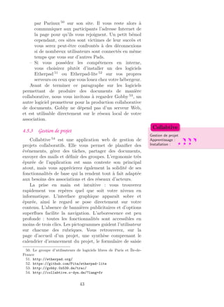 par Parinux 50
sur son site. Il vous reste alors à
communiquer aux participants l’adresse Internet de
la page pour qu’ils vous rejoignent. Un petit bémol
cependant, ces sites sont victimes de leur succès et
vous serez peut-être confrontés à des déconnexions
si de nombreux utilisateurs sont connectés en même
temps que vous sur d’autres Pads.
– Si vous possédez les compétences en interne,
vous choisirez plutôt d’installer un des logiciels
Etherpad 51
ou Etherpad-lite 52
sur vos propres
serveurs ou ceux que vous louez chez votre hébergeur.
Avant de terminer ce paragraphe sur les logiciels
permettant de produire des documents de manière
collaborative, nous vous invitons à regarder Gobby 53
, un
autre logiciel prometteur pour la production collaborative
de documents. Gobby ne dépend pas d’un serveur Web,
et est utilisable directement sur le réseau local de votre
association.
4.5.3 Gestion de projet
Gestion de projet
Apprentissage :
Installation :
Collabtive
Collabtive 54
est une application web de gestion de
projets collaboratifs. Elle vous permet de planiﬁer des
événements, gérer des tâches, partager des documents,
envoyer des mails et déﬁnir des groupes. L’ergonomie très
épurée de l’application est sans conteste son principal
atout, mais vous apprécierez également la solidité de ses
fonctionnalités de base qui la rendent tout à fait adaptée
aux besoins des associations et des réseaux d’acteurs.
La prise en main est intuitive : vous trouverez
rapidement vos repères quel que soit votre niveau en
informatique. L’interface graphique apparaît sobre et
épurée, ainsi le regard se pose directement sur votre
contenu. L’absence de bannières publicitaires et d’options
superﬂues facilite la navigation. L’arborescence est peu
profonde : toutes les fonctionnalités sont accessibles en
moins de trois clics. Les pictogrammes guident l’utilisateur
sur chacune des rubriques. Vous retrouverez, sur la
page d’accueil d’un projet, une synthèse comprenant le
calendrier d’avancement du projet, le formulaire de saisie
50. Le groupe d’utilisateurs de logiciels libres de Paris et Île-de-
France
51. http://etherpad.org/
52. https://github.com/Pita/etherpad-lite
53. http://gobby.0x539.de/trac/
54. http://collabtive.o-dyn.de/?lang=fr
43
 