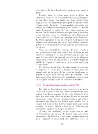 d’activité et la liste des dernières actions concernant le
projet.
L’onglet jalon, à droite, vous invite à déﬁnir les
diﬀérentes étapes de votre projet. Un titre, une description
et une date limite. Les jalons ont deux utilités dans
l’application : ils permettent d’une part de mesurer l’état
d’avancement du projet (le pourcentage disponible est
calculé en fonction du nombre de jalons passés) et, d’autre
part, ils servent de points de repère pour organiser les
tâches. Ces dernières sont organisées par listes, c’est-à-dire
qu’un paquet de tâches est rattaché à un jalon. Chacune est
composée d’un titre, d’une description et d’une date limite.
La tâche appartient à une liste et peut évidemment être
aﬀectée à un utilisateur. On appréciera l’éditeur visuel qui
permet très simplement de mettre en forme les descriptions
de tâches.
Vous avez délimité les contours de votre projet, il
est maintenant temps d’en avertir les bénévoles et vos
éventuels partenaires en leur envoyant un message qui
peut être rattaché à un jalon et envoyé à un ou plusieurs
utilisateurs. Vous avez par ailleurs la possibilité de rendre
visible le document uniquement à certaines catégories
d’utilisateurs.
Par ailleurs, les tâches et les documents peuvent être
« étiquetés » : vous leur attribuez des mots-clefs qui
permettent, par la suite, de les retrouver rapidement en
tapant ce même mot dans la barre de recherche. Pour
ﬁnir, un système de messagerie instantanée vous permet
de dialoguer en direct avec les personnes connectées.
4.5.4 Gestion électronique de documents (GED)
La taille de l’association ainsi qu’un éventuel mode
de travail à distance sont des critères déterminants pour
déﬁnir la meilleure manière de gérer vos ﬁchiers. Si vous
êtes peu nombreux, dans les mêmes locaux et que vos
missions ne recouvrent pas les mêmes champs, une gestion
autonome par chacun des ﬁchiers qu’il produit sur le
disque dur local de l’ordinateur utilisé peut sans doute
convenir. La seule et unique précaution est d’eﬀectuer une
sauvegarde régulière de chaque ordinateur.
Si vous êtes nombreux en un même lieu au sein
de l’association, le partage de ﬁchiers sera sans doute
nécessaire et la déﬁnition d’une hiérarchisation commune
pour organiser le classement des diﬀérents types de
44
 