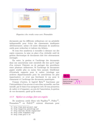 Organisez des rendez-vous avec Framadate
documents par les diﬀérents utilisateurs est un préalable
indispensable pour éviter des classements inadéquats
ultérieurement ; même s’il existe désormais de nombreux
outils pour rechercher et indexer des ﬁchiers.
Si vous êtes nombreux à travailler à distance sur des
sujets connexes, la mise en place d’un véritable outil de
gestion électronique de documents doit être sérieusement
envisagée.
En outre, la gestion et l’archivage des documents
dans nos associations sont essentiels dès lors qu’il s’agit
d’en retracer l’histoire ou de partager des procédures
entre plusieurs utilisateurs. Si l’archivage de documents
papier semble plus ou moins bien assumé, bénéﬁciant
d’éventuels supports pour le cadrer (stockage aux
archives départementales pour les associations les plus
importantes), ce n’est pas forcément le cas pour le
classement et l’archivage des documents numériques. Gestion de documents
Apprentissage :
Installation :
Hyla
Comme d’autres, le logiciel Hyla 55
fonctionne par
l’intermédiaire d’un serveur et sera donc accessible, une fois
installé, par le biais d’un navigateur web. Il vous permettra
de cadrer et d’organiser, au sein de l’association, la gestion
de vos documents, quels qu’ils soient.
4.5.5 Réaliser un sondage, faire une enquête
De nombreux outils libres tels Papillon 56
, Pollen 57
,
Framadate 58
ou Poll-O 59
existent désormais pour
55. http://www.hyla-project.org/
56. http://papillon.peacefrogs.net
57. http://pollen.chorem.org/pollen/
58. http://www.framadate.org/
59. http://www.poll-o.fr
45
 