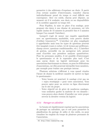permettre à des adhérents d’exprimer un choix. À partir
d’un certain nombre d’intervenants, consulter chacun
individuellement prend du temps et rend diﬃcile une
convergence. Avec ces outils, chacun peut déposer, au
moment où il le souhaite, son choix ou ses disponibilités
et la synthèse apparaît en temps réel.
Pour Papillon, la mise en place d’un sondage, pour
proposer des dates à une dizaine de personnes, est très
rapide (moins de 15 minutes la première fois et 5 minutes
lorsque l’on connaît l’interface).
Lorsqu’il s’agit de mener une enquête approfondie
avec un questionnaire modulable, vous pouvez choisir
d’utiliser Limesurvey 60
. L’interface est plus compliquée
à appréhender mais tous les types de questions peuvent
être imaginés (cases à cocher, tri de termes par préférence,
champ ouvert, questions conditionnelles, etc.). L’interface
de gestion, accessible via un navigateur web, permet
aussi d’accéder aux premières analyses quantitatives.
Pour les personnes sondées, il est possible d’interrompre
le questionnaire et de le reprendre plus tard. C’est
sans aucun doute un logiciel intéressant pour les
associations fonctionnant en réseau, ou pour les fédérations
d’associations, car elles pourront interpeller leurs membres,
par exemple pour évaluer une pratique interne.
Plusieurs solutions s’oﬀriront à vous quand viendra
l’heure de choisir la meilleure manière de mettre en ligne
le questionnaire :
– Votre besoin est ponctuel, le sondage n’est pas un
« enjeu stratégique » pour votre association. Vous
pouvez opter pour un service en ligne directement
sur le site du projet.
– Votre objectif est de gérer de nombreux sondages,
vous souhaitez garder la maîtrise de vos données :
vous pouvez alors choisir d’installer sur votre propre
serveur la dernière version du logiciel.
4.5.6 Partager un calendrier
Le besoin est régulièrement exprimé par les associations
de partager un calendrier, que ce soit pour permettre la
planiﬁcation du partage de salles et des outils, ou pour
visualiser les emplois du temps de plusieurs personnes de
l’association.
60. http://www.limesurvey.org
46
 