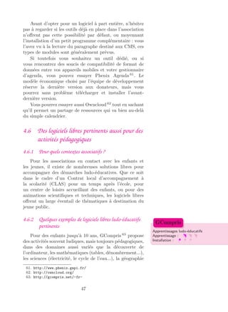 Avant d’opter pour un logiciel à part entière, n’hésitez
pas à regarder si les outils déjà en place dans l’association
n’oﬀrent pas cette possibilité par défaut, ou moyennant
l’installation d’un petit programme complémentaire : vous
l’avez vu à la lecture du paragraphe destiné aux CMS, ces
types de modules sont généralement prévus.
Si toutefois vous souhaitez un outil dédié, ou si
vous rencontrez des soucis de compatibilité de format de
données entre vos appareils mobiles et votre gestionnaire
d’agenda, vous pouvez essayer Phenix Agenda 61
. Le
modèle économique choisi par l’équipe de développement
réserve la dernière version aux donateurs, mais vous
pourrez sans problème télécharger et installer l’avant-
dernière version.
Vous pourrez essayer aussi Owncloud 62
tout en sachant
qu’il permet un partage de ressources qui va bien au-delà
du simple calendrier.
4.6 Des logiciels libres pertinents aussi pour des
activités pédagogiques
4.6.1 Pour quels contextes associatifs ?
Pour les associations en contact avec les enfants et
les jeunes, il existe de nombreuses solutions libres pour
accompagner des démarches ludo-éducatives. Que ce soit
dans le cadre d’un Contrat local d’accompagnement à
la scolarité (CLAS) pour un temps après l’école, pour
un centre de loisirs accueillant des enfants, ou pour des
animations scientiﬁques et techniques, les logiciels libres
oﬀrent un large éventail de thématiques à destination du
jeune public.
4.6.2 Quelques exemples de logiciels libres ludo-éducatifs
pertinents
Apprentissages ludo-éducatifs
Apprentissage :
Installation :
GCompris
Pour des enfants jusqu’à 10 ans, GCompris 63
propose
des activités souvent ludiques, mais toujours pédagogiques,
dans des domaines aussi variés que la découverte de
l’ordinateur, les mathématiques (tables, dénombrement...),
les sciences (électricité, le cycle de l’eau...), la géographie
61. http://www.phenix.gapi.fr/
62. http://owncloud.org/
63. http://gcompris.net/-fr-
47
 