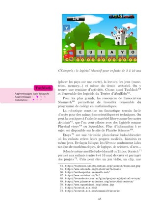 GCompris : le logiciel éducatif pour enfants de 2 à 10 ans
(placer les pays sur une carte), la lecture, les jeux (casse-
têtes, memory...) et même du dessin vectoriel. On y
trouve une centaine d’activités. Citons aussi TuxMath 64
et l’ensemble des logiciels du Terrier d’AbulÉdu 65
.Apprentissages ludo-éducatifs
Apprentissage :
Installation :
TuxMath
Pour les plus grands, les ressources de l’association
Sésamath 66
permettent de travailler l’ensemble du
programme de collège en mathématiques.
La robotique constitue un fantastique terrain facile
d’accès pour des animations scientiﬁques et techniques. On
peut la pratiquer à l’aide de matériel libre comme les cartes
Arduino 67
, que l’on peut piloter avec des logiciels comme
Physical etoys 68
ou Squeakbot. Plus d’information à ce
sujet est disponible sur le site de Planète Sciences 69
.
Etoys 70
est une véritable plate-forme ludo-éducative
où les enfants créent leurs propres modèles, histoires et
même jeux. De façon ludique, les élèves se confrontent à des
notions de mathématiques, de logique, de sciences, d’arts...
Selon le même modèle ludo-éducatif qu’Etoys, Scratch 71
permet aux enfants (entre 8 et 16 ans) de créer et partager
des projets 72
. Cela peut être un jeu vidéo, un clip, une
64. http://tux4kids.alioth.debian.org/tuxmath/download.php
65. http://www.abuledu.org/leterrier/accueil
66. http://mathenpoche.sesamath.net/
67. http://www.arduino.cc/fr/
68. http://tecnodacta.com.ar/gira/projects/physical-etoys/
69. http://www.planete-sciences.org/robot/boiteabots/
70. http://www.squeakland.org/index.jsp
71. http://scratch.mit.edu/
72. http://scratch.mit.edu/channel/featured
48
 