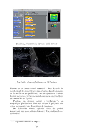 Imaginez, programmez, partagez avec Scratch
Les étoiles et constellations avec Stellarium
histoire ou un dessin animé interactif... Avec Scratch, ils
développent des compétences importantes dans le domaine
de la résolution de problèmes, tout en apprenant à déve-
lopper une pensée créative, un raisonnement systématique
et à travailler en équipe.
Pointons un dernier logiciel : Stellarium 73
, un
magniﬁque planétarium libre qui aidera à préparer une
soirée astronomie lors d’un séjour de vacances.
De nombreux autres logiciels libres de qualité
permettent aux associations d’appuyer leurs actions ludo-
éducatives.
73. http://www.stellarium.org/fr/
49
 