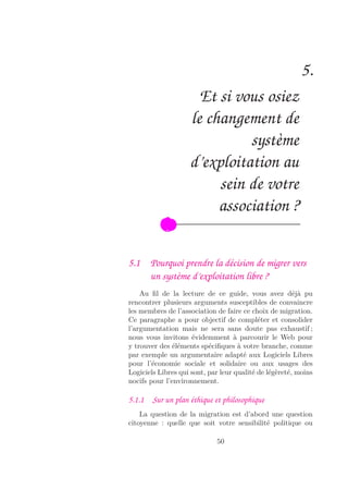 5.
Et si vous osiez
le changement de
système
d’exploitation au
sein de votre
association ?
5.1 Pourquoi prendre la décision de migrer vers
un système d’exploitation libre ?
Au ﬁl de la lecture de ce guide, vous avez déjà pu
rencontrer plusieurs arguments susceptibles de convaincre
les membres de l’association de faire ce choix de migration.
Ce paragraphe a pour objectif de compléter et consolider
l’argumentation mais ne sera sans doute pas exhaustif ;
nous vous invitons évidemment à parcourir le Web pour
y trouver des éléments spéciﬁques à votre branche, comme
par exemple un argumentaire adapté aux Logiciels Libres
pour l’économie sociale et solidaire ou aux usages des
Logiciels Libres qui sont, par leur qualité de légèreté, moins
nocifs pour l’environnement.
5.1.1 Sur un plan éthique et philosophique
La question de la migration est d’abord une question
citoyenne : quelle que soit votre sensibilité politique ou
50
 
