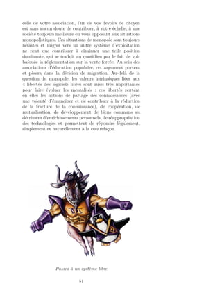 celle de votre association, l’un de vos devoirs de citoyen
est sans aucun doute de contribuer, à votre échelle, à une
société toujours meilleure en vous opposant aux situations
monopolistiques. Ces situations de monopole sont toujours
néfastes et migrer vers un autre système d’exploitation
ne peut que contribuer à diminuer une telle position
dominante, qui se traduit au quotidien par le fait de voir
bafouée la réglementation sur la vente forcée. Au sein des
associations d’éducation populaire, cet argument portera
et pèsera dans la décision de migration. Au-delà de la
question du monopole, les valeurs intrinsèques liées aux
4 libertés des logiciels libres sont aussi très importantes
pour faire évoluer les mentalités : ces libertés portent
en elles les notions de partage des connaissances (avec
une volonté d’émanciper et de contribuer à la réduction
de la fracture de la connaissance), de coopération, de
mutualisation, de développement de biens communs au
détriment d’enrichissements personnels, de réappropriation
des technologies et permettent de répondre légalement,
simplement et naturellement à la contrefaçon.
Passez à un système libre
51
 