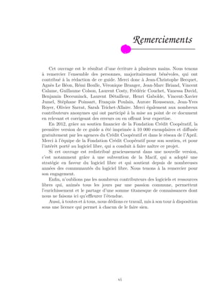 Remerciements
Cet ouvrage est le résultat d’une écriture à plusieurs mains. Nous tenons
à remercier l’ensemble des personnes, majoritairement bénévoles, qui ont
contribué à la rédaction de ce guide. Merci donc à Jean-Christophe Becquet,
Agnès Le Béon, Rémi Boulle, Véronique Branger, Jean-Marc Briand, Vincent
Calame, Guillaume Colson, Laurent Costy, Frédéric Couchet, Vanessa David,
Benjamin Deceuninck, Laurent Détailleur, Henri Gabolde, Vincent-Xavier
Jumel, Stéphane Poinsart, François Poulain, Aurore Rousseaux, Jean-Yves
Royer, Olivier Sarrat, Sarah Trichet-Allaire. Merci également aux nombreux
contributeurs anonymes qui ont participé à la mise au point de ce document
en relevant et corrigeant des erreurs ou en oﬀrant leur expertise.
En 2012, grâce au soutien ﬁnancier de la Fondation Crédit Coopératif, la
première version de ce guide a été imprimée à 10 000 exemplaires et diﬀusée
gratuitement par les agences du Crédit Coopératif et dans le réseau de l’April.
Merci à l’équipe de la Fondation Crédit Coopératif pour son soutien, et pour
l’intérêt porté au logiciel libre, qui a conduit à faire naître ce projet.
Si cet ouvrage est redistribué gracieusement dans une nouvelle version,
c’est notamment grâce à une subvention de la Macif, qui a adopté une
stratégie en faveur du logiciel libre et qui soutient depuis de nombreuses
années des communautés du logiciel libre. Nous tenons à la remercier pour
son engagement.
Enﬁn, n’oublions pas les nombreux contributeurs des logiciels et ressources
libres qui, animés tous les jours par une passion commune, permettent
l’enrichissement et le partage d’une somme titanesque de connaissances dont
nous ne faisons ici qu’eﬄeurer l’étendue.
Aussi, à toutes et à tous, nous dédions ce travail, mis à son tour à disposition
sous une licence qui permet à chacun de le faire sien.
vi
 