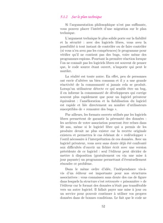 5.1.2 Sur le plan technique
Si l’argumentation philosophique n’est pas suﬃsante,
vous pouvez placer l’intérêt d’une migration sur le plan
technique.
L’argument technique le plus solide porte sur la ﬁabilité
et la sécurité : avec des logiciels libres, vous avez la
possibilité à tout instant de contrôler ou de faire contrôler
(si vous n’en avez pas les compétences) le programme pour
vériﬁer qu’il ne contient pas des bugs, voire même des
programmes espions. Pourtant la première réaction lorsque
l’on ne connaît pas les logiciels libres est souvent de penser
que, le code source étant ouvert, n’importe qui peut le
mutiler.
La réalité est toute autre. En eﬀet, peu de personnes
ont envie d’altérer un bien commun et il y a une grande
réactivité de la communauté si jamais cela se produit.
Lorsqu’un utilisateur détecte ce qui semble être un bug,
il en informe la communauté de développeurs qui corrige
souvent plus rapidement que pour un logiciel privateur
équivalent : l’amélioration et la ﬁabilisation du logiciel
est rapide et liée directement au nombre d’utilisateurs
susceptibles de « remonter des bugs ».
Par ailleurs, les formats ouverts utilisés par les logiciels
libres permettent de garantir la pérennité des données :
les archives de votre association pourront être relues dans
50 ans, même si le logiciel libre qui a permis de les
produire devait ne plus exister car la recette originale
existera et permettra le cas échéant de « redévelopper »
l’outil nécessaire à l’interprétation de ces données. Avec un
logiciel privateur, vous avez sans doute déjà été confronté
aux diﬃcultés d’ouvrir un ﬁchier écrit avec une version
précédente de ce logiciel : seul l’éditeur peut décider de
mettre à disposition (gratuitement ou via une mise à
jour payante) un programme permettant d’éventuellement
résoudre ce problème.
Dans le même ordre d’idée, l’indépendance vis-à-
vis d’un éditeur est importante pour nos structures
associatives : vous connaissez sans doute des cas de ﬁgure
dans lesquels la structure s’est retrouvée « prisonnière » de
l’éditeur car le format des données n’était pas transférable
vers un autre logiciel. Il fallait payer une mise à jour ou
un service pour pouvoir continuer à utiliser vos propres
données dans de bonnes conditions. Le fait que le code ne
52
 