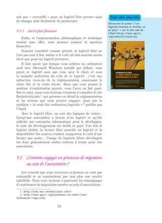 soit pas « verrouillé » pour un logiciel libre permet ainsi
de changer plus facilement de prestataire.
Découvrez le poster « Les
logiciels imposés et inutiles, ça
se paye ! » sur le site web de
l’April (http://www.april.
org/sensibilisation).
Pour aller plus loin
5.1.3 Sur le plan ﬁnancier
Enﬁn, si l’argumentation philosophique et technique
restent sans eﬀet, vous pourrez avancer la question
ﬁnancière.
Souvent considéré comme gratuit, le logiciel libre ne
l’est pas tout à fait, même si le coût est très souvent moins
élevé que pour un logiciel privateur.
Il faut savoir que lorsque vous achetez un ordinateur
neuf avec Microsoft Windows installé par défaut, vous
payez ce logiciel sans que vous ayez le choix et sans
la moindre indication du coût de ce logiciel : c’est une
infraction vis-à-vis de la réglementation concernant la
vente liée et la vente forcée. Alors que vous pensez le
système d’exploitation gratuit, vous l’avez en fait payé.
Sur ce sujet, nous vous invitons vivement à consulter le site
Racketiciels.info 1
qui présente en détail la réglementation
et les actions que vous pouvez engager, ainsi que la
synthèse « la vente liée ordinateur/logiciels » 2
publiée par
l’April.
Avec le logiciel libre, on sort des logiques de rentes :
lorsqu’une association a besoin d’un logiciel et qu’elle
sollicite une entreprise informatique pour le développer,
le coût du développement est établi et payé. Une fois le
logiciel réalisé, la licence libre associée au logiciel et la
disponibilité des sources rendent inopportun le coût d’une
licence par poste : l’usage de logiciels libres développés
est donc généralement moins coûteux à terme pour une
association.
5.2 Comment engager un processus de migration
au sein de l’association ?
Les conseils que vous trouverez ci-dessous ne sont pas
exhaustifs et ne représentent pas non plus une recette
infaillible. Nous vous invitons à parcourir les témoignages
d’expériences de migrations menées au sein d’associations :
1. http://non.aux.racketiciels.info/
2. http://www.april.org/synthese-la-vente-liee-
ordinateur-logiciels
53
 