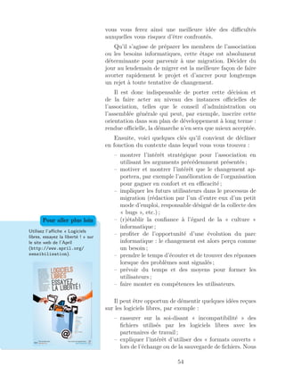 vous vous ferez ainsi une meilleure idée des diﬃcultés
auxquelles vous risquez d’être confrontés.
Qu’il s’agisse de préparer les membres de l’association
ou les besoins informatiques, cette étape est absolument
déterminante pour parvenir à une migration. Décider du
jour au lendemain de migrer est la meilleure façon de faire
avorter rapidement le projet et d’ancrer pour longtemps
un rejet à toute tentative de changement.
Il est donc indispensable de porter cette décision et
de la faire acter au niveau des instances oﬃcielles de
l’association, telles que le conseil d’administration ou
l’assemblée générale qui peut, par exemple, inscrire cette
orientation dans son plan de développement à long terme :
rendue oﬃcielle, la démarche n’en sera que mieux acceptée.
Ensuite, voici quelques clés qu’il convient de décliner
en fonction du contexte dans lequel vous vous trouvez :
– montrer l’intérêt stratégique pour l’association en
utilisant les arguments précédemment présentés ;
– motiver et montrer l’intérêt que le changement ap-
portera, par exemple l’amélioration de l’organisation
pour gagner en confort et en eﬃcacité ;
– impliquer les futurs utilisateurs dans le processus de
migration (rédaction par l’un d’entre eux d’un petit
mode d’emploi, responsable désigné de la collecte des
« bugs », etc.) ;
– (r)établir la conﬁance à l’égard de la « culture »
informatique ;
– proﬁter de l’opportunité d’une évolution du parc
informatique : le changement est alors perçu comme
un besoin ;
– prendre le temps d’écouter et de trouver des réponses
lorsque des problèmes sont signalés ;
– prévoir du temps et des moyens pour former les
utilisateurs ;
– faire monter en compétences les utilisateurs.
Utilisez l’aﬃche « Logiciels
libres, essayez la liberté ! » sur
le site web de l’April
(http://www.april.org/
sensibilisation).
Pour aller plus loin
Il peut être opportun de démentir quelques idées reçues
sur les logiciels libres, par exemple :
– rassurer sur la soi-disant « incompatibilité » des
ﬁchiers utilisés par les logiciels libres avec les
partenaires de travail ;
– expliquer l’intérêt d’utiliser des « formats ouverts »
lors de l’échange ou de la sauvegarde de ﬁchiers. Nous
54
 