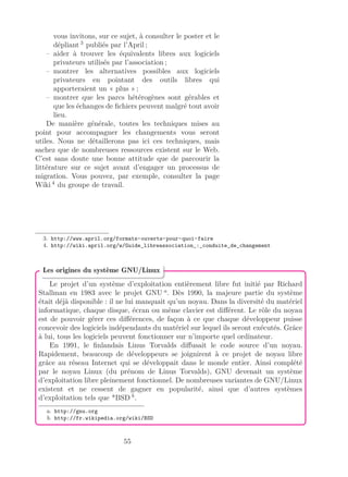 vous invitons, sur ce sujet, à consulter le poster et le
dépliant 3
publiés par l’April ;
– aider à trouver les équivalents libres aux logiciels
privateurs utilisés par l’association ;
– montrer les alternatives possibles aux logiciels
privateurs en pointant des outils libres qui
apporteraient un « plus » ;
– montrer que les parcs hétérogènes sont gérables et
que les échanges de ﬁchiers peuvent malgré tout avoir
lieu.
De manière générale, toutes les techniques mises au
point pour accompagner les changements vous seront
utiles. Nous ne détaillerons pas ici ces techniques, mais
sachez que de nombreuses ressources existent sur le Web.
C’est sans doute une bonne attitude que de parcourir la
littérature sur ce sujet avant d’engager un processus de
migration. Vous pouvez, par exemple, consulter la page
Wiki 4
du groupe de travail.
3. http://www.april.org/formats-ouverts-pour-quoi-faire
4. http://wiki.april.org/w/Guide_libreassociation_:_conduite_de_changement
Le projet d’un système d’exploitation entièrement libre fut initié par Richard
Stallman en 1983 avec le projet GNU a
. Dès 1990, la majeure partie du système
était déjà disponible : il ne lui manquait qu’un noyau. Dans la diversité du matériel
informatique, chaque disque, écran ou même clavier est diﬀérent. Le rôle du noyau
est de pouvoir gérer ces diﬀérences, de façon à ce que chaque développeur puisse
concevoir des logiciels indépendants du matériel sur lequel ils seront exécutés. Grâce
à lui, tous les logiciels peuvent fonctionner sur n’importe quel ordinateur.
En 1991, le ﬁnlandais Linus Torvalds diﬀusait le code source d’un noyau.
Rapidement, beaucoup de développeurs se joignirent à ce projet de noyau libre
grâce au réseau Internet qui se développait dans le monde entier. Ainsi complété
par le noyau Linux (du prénom de Linus Torvalds), GNU devenait un système
d’exploitation libre pleinement fonctionnel. De nombreuses variantes de GNU/Linux
existent et ne cessent de gagner en popularité, ainsi que d’autres systèmes
d’exploitation tels que *BSD b
.
a. http://gnu.org
b. http://fr.wikipedia.org/wiki/BSD
Les origines du système GNU/Linux
55
 