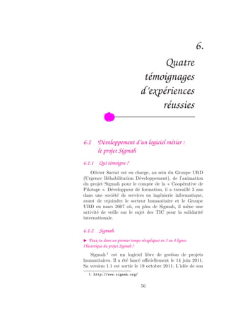 6.
Quatre
témoignages
d’expériences
réussies
6.1 Développement d’un logiciel métier :
le projet Sigmah
6.1.1 Qui témoigne ?
Olivier Sarrat est en charge, au sein du Groupe URD
(Urgence Réhabilitation Développement), de l’animation
du projet Sigmah pour le compte de la « Coopérative de
Pilotage ». Développeur de formation, il a travaillé 3 ans
dans une société de services en ingénierie informatique,
avant de rejoindre le secteur humanitaire et le Groupe
URD en mars 2007 où, en plus de Sigmah, il mène une
activité de veille sur le sujet des TIC pour la solidarité
internationale.
6.1.2 Sigmah
Peux-tu dans un premier temps réexpliquer en 3 ou 4 lignes
l’historique du projet Sigmah ?
Sigmah 1
est un logiciel libre de gestion de projets
humanitaires. Il a été lancé oﬃciellement le 14 juin 2011.
Sa version 1.1 est sortie le 19 octobre 2011. L’idée de son
1. http://www.sigmah.org/
56
 