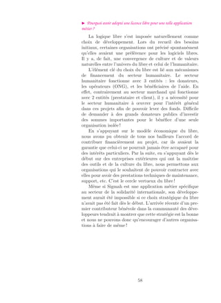 Pourquoi avoir adopté une licence libre pour une telle application
métier ?
La logique libre s’est imposée naturellement comme
choix de développement. Lors du recueil des besoins
initiaux, certaines organisations ont précisé spontanément
qu’elles avaient une préférence pour les logiciels libres.
Il y a, de fait, une convergence de culture et de valeurs
naturelles entre l’univers du libre et celui de l’humanitaire.
L’élément clé du choix du libre est lié aux mécanismes
de ﬁnancement du secteur humanitaire. Le secteur
humanitaire fonctionne avec 3 entités : les donateurs,
les opérateurs (ONG), et les bénéﬁciaires de l’aide. En
eﬀet, contrairement au secteur marchand qui fonctionne
avec 2 entités (prestataire et client), il y a nécessité pour
le secteur humanitaire à œuvrer pour l’intérêt général
dans ces projets aﬁn de pouvoir lever des fonds. Diﬃcile
de demander à des grands donateurs publics d’investir
des sommes importantes pour le bénéﬁce d’une seule
organisation isolée !
En s’appuyant sur le modèle économique du libre,
nous avons pu obtenir de tous nos bailleurs l’accord de
contribuer ﬁnancièrement au projet, car ils avaient la
garantie que celui-ci ne pourrait jamais être accaparé pour
des intérêts particuliers. Par la suite, en s’appuyant dès le
début sur des entreprises extérieures qui ont la maîtrise
des outils et de la culture du libre, nous permettons aux
organisations qui le souhaitent de pouvoir contracter avec
elles pour avoir des prestations techniques de maintenance,
support, etc. C’est le cercle vertueux du libre !
Même si Sigmah est une application métier spéciﬁque
au secteur de la solidarité internationale, son développe-
ment aurait été impossible si ce choix stratégique du libre
n’avait pas été fait dès le début. L’arrivée récente d’un pre-
mier contributeur bénévole dans la communauté des déve-
loppeurs tendrait à montrer que cette stratégie est la bonne
et nous ne pouvons donc qu’encourager d’autres organisa-
tions à faire de même !
58
 