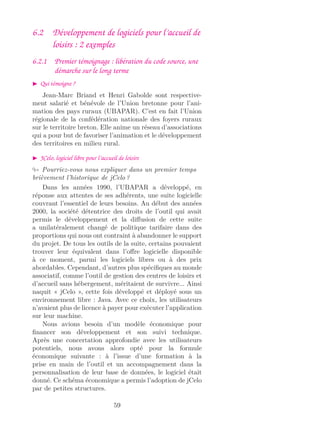 6.2 Développement de logiciels pour l’accueil de
loisirs : 2 exemples
6.2.1 Premier témoignage : libération du code source, une
démarche sur le long terme
Qui témoigne ?
Jean-Marc Briand et Henri Gabolde sont respective-
ment salarié et bénévole de l’Union bretonne pour l’ani-
mation des pays ruraux (UBAPAR). C’est en fait l’Union
régionale de la confédération nationale des foyers ruraux
sur le territoire breton. Elle anime un réseau d’associations
qui a pour but de favoriser l’animation et le développement
des territoires en milieu rural.
JCelo, logiciel libre pour l’accueil de loisirs
Pourriez-vous nous expliquer dans un premier temps
brièvement l’historique de jCelo ?
Dans les années 1990, l’UBAPAR a développé, en
réponse aux attentes de ses adhérents, une suite logicielle
couvrant l’essentiel de leurs besoins. Au début des années
2000, la société détentrice des droits de l’outil qui avait
permis le développement et la diﬀusion de cette suite
a unilatéralement changé de politique tarifaire dans des
proportions qui nous ont contraint à abandonner le support
du projet. De tous les outils de la suite, certains pouvaient
trouver leur équivalent dans l’oﬀre logicielle disponible
à ce moment, parmi les logiciels libres ou à des prix
abordables. Cependant, d’autres plus spéciﬁques au monde
associatif, comme l’outil de gestion des centres de loisirs et
d’accueil sans hébergement, méritaient de survivre... Ainsi
naquit « jCelo », cette fois développé et déployé sous un
environnement libre : Java. Avec ce choix, les utilisateurs
n’avaient plus de licence à payer pour exécuter l’application
sur leur machine.
Nous avions besoin d’un modèle économique pour
ﬁnancer son développement et son suivi technique.
Après une concertation approfondie avec les utilisateurs
potentiels, nous avons alors opté pour la formule
économique suivante : à l’issue d’une formation à la
prise en main de l’outil et un accompagnement dans la
personnalisation de leur base de données, le logiciel était
donné. Ce schéma économique a permis l’adoption de jCelo
par de petites structures.
59
 