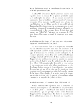 La décision de mettre le logiciel sous licence libre a été
prise sur quels arguments ?
L’UBAPAR s’intéresse depuis plusieurs années aux
logiciels libres en raison de la grande proximité entre
la « philosophie du Libre » et nos valeurs associatives
humanistes dans la tradition des mouvements d’éducation
populaire. Nous menons régulièrement des actions de
sensibilisation sur ce thème auprès de nos adhérents et
du grand public et proposons un accompagnement et une
assistance technique à la migration de parcs informatiques
vers des logiciels et des systèmes libres. Il était donc tout
naturel que l’UBAPAR s’interroge sur le passage de jCelo
sous licence libre dans un souci de cohérence avec notre
discours.
Quelles sont les étapes clés que vous avez suivies pour
mettre un logiciel sous licence libre ?
La mise sous licence libre d’un logiciel ne comporte
pas de diﬃcultés majeures mais c’est un processus qu’il
faut cependant acquérir. Il faut commencer par choisir le
type de licence que l’on souhaite associer au logiciel car il
en existe plusieurs. Notre choix s’est porté sur la Licence
Publique Générale GNU version 3. Il est ensuite nécessaire
d’apporter des modiﬁcations dans la manière de mettre
à disposition le logiciel pour les utilisateurs. En premier
lieu, il faut évidemment rendre disponible le code source.
Il faut auparavant avoir veillé à faire mention, en en-tête
de chaque ﬁchier source, de deux éléments : une notice
de copyright et une déclaration sur les droits de copie
précisant que le programme est distribué sous les termes
de la licence libre choisie. Il ne reste plus qu’à joindre
une version texte de cette licence et le logiciel peut alors
commencer sa nouvelle vie de logiciel libre.
Quels avantages tirez-vous de cette « libération » ?
Cela a renforcé notre légitimité dans la promotion de
solutions libres auprès de nos adhérents, de nos partenaires
et au-delà. jCelo a maintenant une licence reconnue
mondialement qui le protège contre toute tentative
d’appropriation irrespectueuse des droits de ses auteurs et
de ses utilisateurs, ce dont il ne disposait pas jusqu’ici.
60
 