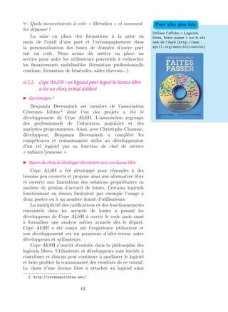 Quels inconvénients à cette « libération » et comment
les dépasser ?
La mise en place des formations à la prise en
main de l’outil d’une part et l’accompagnement dans
la personnalisation des bases de données d’autre part
ont un coût. Nous avons dû mettre en place un
service pour aider les utilisateurs potentiels à rechercher
les ﬁnancements mobilisables (formation professionnelle
continue, formation de bénévoles, aides diverses...).
Utilisez l’aﬃche « Logiciels
libres, faites passer » sur le site
web de l’April (http://www.
april.org/sensibilisation).
Pour aller plus loin
6.2.2 Cepe ALSH : un logiciel pour lequel la licence libre
a été un choix initial délibéré
Qui témoigne ?
Benjamin Deceuninck est membre de l’association
Cévennes Libres 2
dont l’un des projets a été le
développement de Cepe ALSH. L’association regroupe
des professionnels de l’éducation populaire et des
analystes programmeurs. Ainsi, avec Christophe Chaunac,
développeur, Benjamin Deceuninck a complété les
compétences et connaissances utiles au développement
d’un tel logiciel par sa fonction de chef de service
« enfance/jeunesse ».
Raison du choix de développer directement avec une licence libre
Cepe ALSH a été développé pour répondre à des
besoins peu couverts et propose ainsi une alternative libre
et ouverte aux limitations des solutions propriétaires en
matière de gestion d’accueil de loisirs. Certains logiciels
fonctionnant en réseau limitaient par exemple l’usage à
deux postes ou à un nombre donné d’utilisateurs.
La multiplicité des tariﬁcations et des fonctionnements
rencontrés dans les accueils de loisirs a poussé les
développeurs de Cepe ALSH à ouvrir le code mais aussi
à formaliser une analyse métier avancée dès le départ.
Cepe ALSH a été conçu sur l’expérience utilisateur et
son développement est un processus d’aller-retour entre
développeurs et utilisateurs.
Cepe ALSH s’inscrit d’emblée dans la philosophie des
logiciels libres. Utilisateurs et développeurs sont invités à
contribuer et chacun peut continuer à améliorer le logiciel
et faire proﬁter la communauté des résultats de ce travail.
Le choix d’une licence libre à attacher au logiciel ainsi
2. http://cevenneslibres.net/
61
 